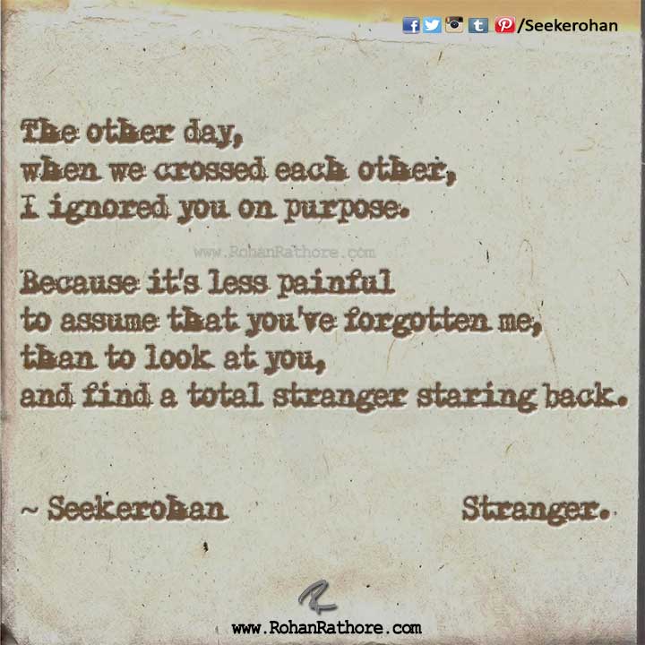 The other day, when we crossed each other, I ignored you on purpose. Because it’s less painful to assume that you’ve forgotten me, than to look at you, and find a total stranger staring back. ~ Seekerohan